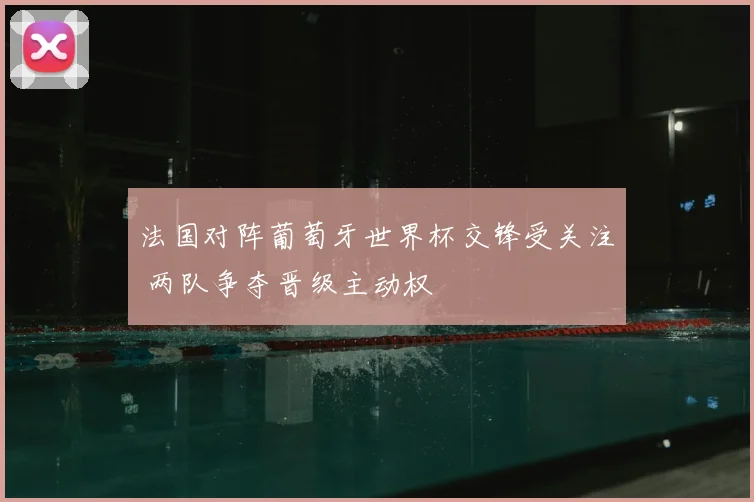 法国对阵葡萄牙世界杯交锋受关注 两队争夺晋级主动权