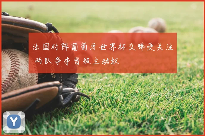 法国对阵葡萄牙世界杯交锋受关注 两队争夺晋级主动权