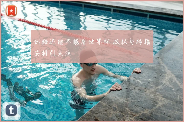 优酷还能不能看世界杯 版权与转播安排引关注