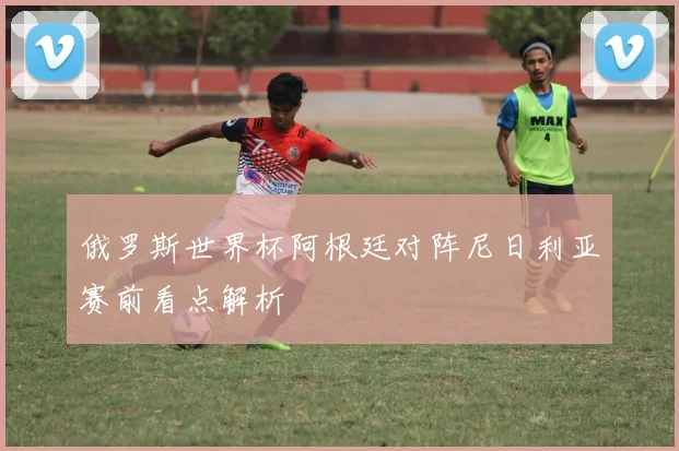 俄罗斯世界杯阿根廷对阵尼日利亚赛前看点解析