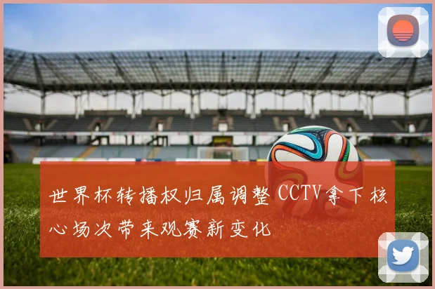 世界杯转播权归属调整 CCTV拿下核心场次带来观赛新变化