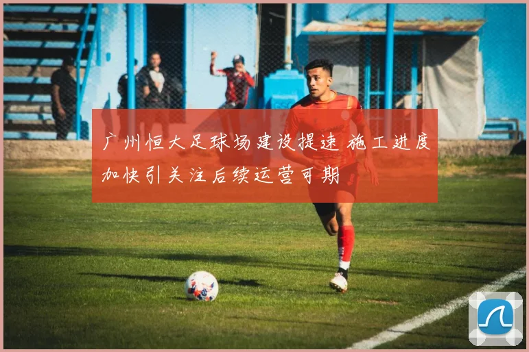 广州恒大足球场建设提速 施工进度加快引关注后续运营可期