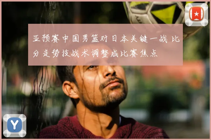 亚预赛中国男篮对日本关键一战 比分走势技战术调整成比赛焦点