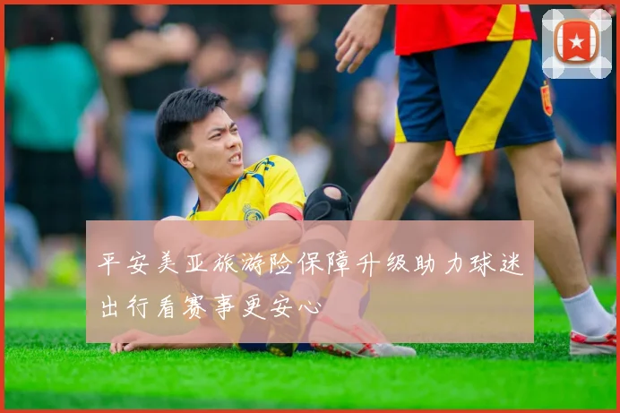 平安美亚旅游险保障升级助力球迷出行看赛事更安心