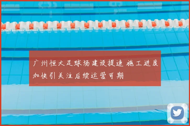 广州恒大足球场建设提速 施工进度加快引关注后续运营可期