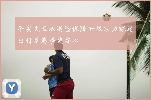 平安美亚旅游险保障升级助力球迷出行看赛事更安心