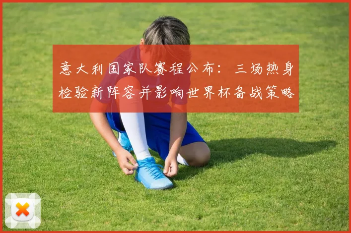 意大利国家队赛程公布:三场热身检验新阵容并影响世界杯备战策略