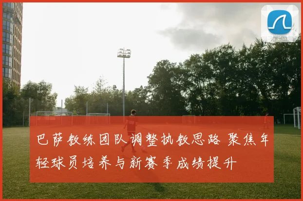 巴萨教练团队调整执教思路 聚焦年轻球员培养与新赛季成绩提升