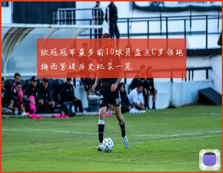 欧冠冠军最多前10球员盘点C罗领跑梅西紧追历史纪录一览