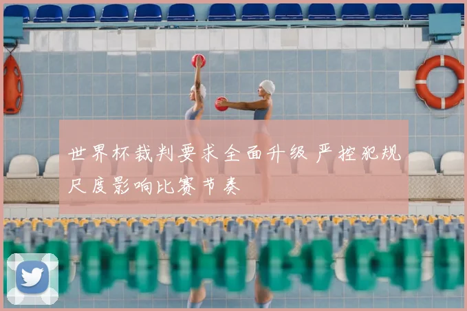 世界杯裁判要求全面升级 严控犯规尺度影响比赛节奏