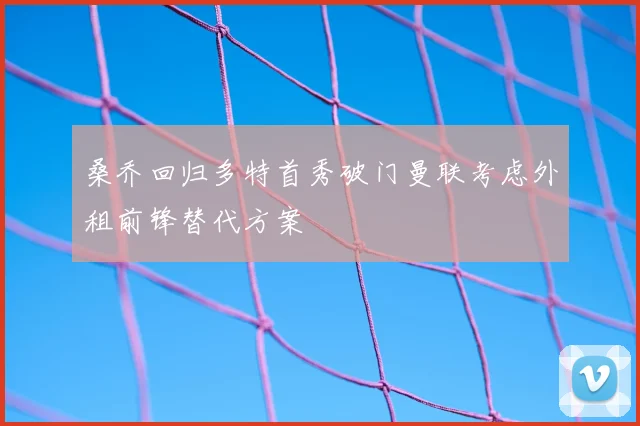 桑乔回归多特首秀破门曼联考虑外租前锋替代方案