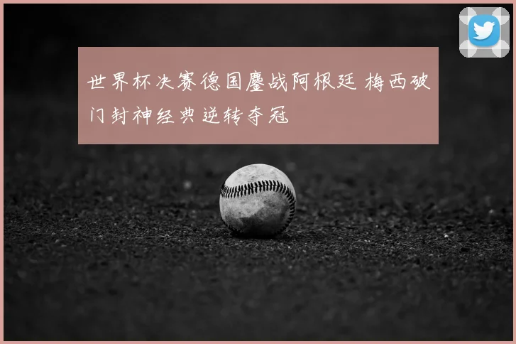 世界杯决赛德国鏖战阿根廷 梅西破门封神经典逆转夺冠