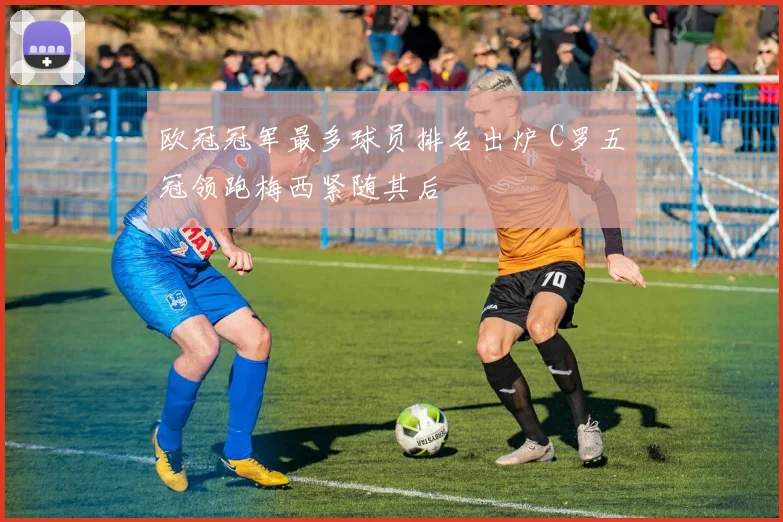 欧冠冠军最多球员排名出炉 C罗五冠领跑梅西紧随其后