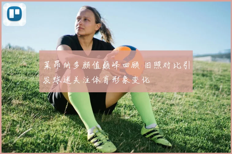 莱昂纳多颜值巅峰回顾 旧照对比引发球迷关注体育形象变化